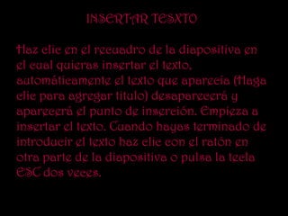INSERTAR TESXTO

Haz clic en el recuadro de la diapositiva en
el cual quieras insertar el texto,
automáticamente el texto que aparecía (Haga
clic para agregar titulo) desaparecerá y
aparecerá el punto de inserción. Empieza a
insertar el texto. Cuando hayas terminado de
introducir el texto haz clic con el ratón en
otra parte de la diapositiva o pulsa la tecla
ESC dos veces.
 
