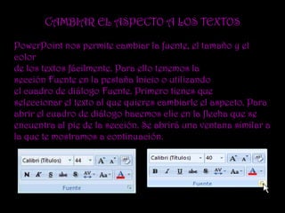 CAMBIAR EL ASPECTO A LOS TEXTOS

PowerPoint nos permite cambiar la fuente, el tamaño y el
color
de los textos fácilmente. Para ello tenemos la
sección Fuente en la pestaña Inicio o utilizando
el cuadro de diálogo Fuente. Primero tienes que
seleccionar el texto al que quieres cambiarle el aspecto. Para
abrir el cuadro de diálogo hacemos clic en la flecha que se
encuentra al pie de la sección. Se abrirá una ventana similar a
la que te mostramos a continuación.
 