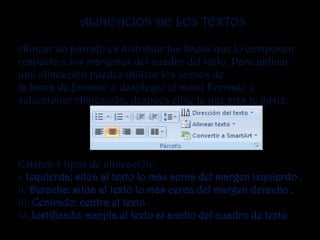 ALINEACION DE LOS TEXTOS

Alinear un párrafo es distribuir las líneas que lo componen
respecto a los márgenes del cuadro del texto. Para aplicar
una alineación puedes utilizar los iconos de
la barra de formato o desplegar el menú Formato y
seleccionar Alineación, después elige la que más te guste.




Existen 4 tipos de alineación:
i. Izquierda: sitúa al texto lo más cerca del margen izquierdo .
ii. Derecha: sitúa al texto lo más cerca del margen derecho .
iii. Centrado: centra el texto .
iv. Justificado: acopla el texto al ancho del cuadro de texto
 