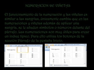 NUMERACION DE VIÑETAS

El funcionamiento de la numeración y las viñetas es
similar a las sangrías, únicamente cambia que en las
numeraciones y viñetas además de aplicar una
sangría, se le añaden símbolos o números delante del
párrafo. Las numeraciones son muy útiles para crear
un índice típico. Para ello utiliza los botones de la
sección Párrafo de la pestaña Inicio.
 