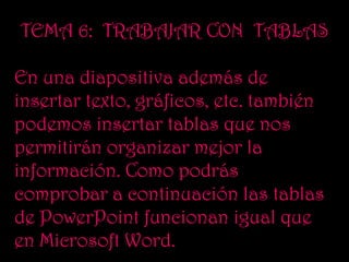 TEMA 6: TRABAJAR CON TABLAS

En una diapositiva además de
insertar texto, gráficos, etc. también
podemos insertar tablas que nos
permitirán organizar mejor la
información. Como podrás
comprobar a continuación las tablas
de PowerPoint funcionan igual que
en Microsoft Word.
 