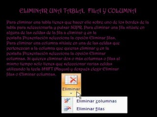ELIMINAR UNA TABLA, FILA Y COLUMNA
Para eliminar una tabla tienes que hacer clic sobre uno de los bordes de la
tabla para seleccionarla y pulsar SUPR. Para eliminar una fila sitúate en
alguna de las celdas de la fila a eliminar y en la
pestaña Presentación selecciona la opción Eliminar filas.
Para eliminar una columna sitúate en una de las celdas que
pertenezcan a la columna que quieras eliminar y en la
pestaña Presentación selecciona la opción Eliminar
columnas. Si quieres eliminar dos o más columnas o filas al
mismo tiempo solo tienes que seleccionar varias celdas
utilizando la tecla SHIFT (Mayus) y después elegir Eliminar
filas o Eliminar columnas.
 