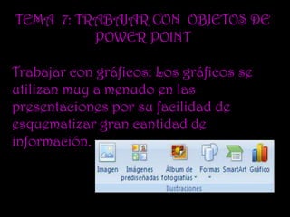 TEMA 7: TRABAJAR CON OBJETOS DE
          POWER POINT

Trabajar con gráficos: Los gráficos se
utilizan muy a menudo en las
presentaciones por su facilidad de
esquematizar gran cantidad de
información.
 