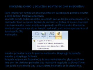 INSERTAR SONIDO Y PELICULA DENTRO DE UNA DIAPOSITIVA

Para insertar un sonido en una presentación despliega la pestaña Insertar
y elige Sonido. Después aparecerá
una lista donde podrás insertar un sonido que ya tengas almacenado en tu
ordenador (con la opción Sonido de archivo), o grabar tú mismo el sonido
e incluso insertar como sonido una pista de un CD de audio. Cuando la
banda de opciones sea de un tamaño reducido, este icono aparecerá en el
desplegable Clip
multimedia.




Insertar películas desde la galería multimedia: Despliega la pestaña
Insertar y despliega Película.
Después selecciona Películas de la galería Multimedia. Aparecerá una
lista con las distintas películas que incorpora la galería de PowerPoint.
Haz doble clic sobre la que te guste para insertarla en la diapositiva.
 