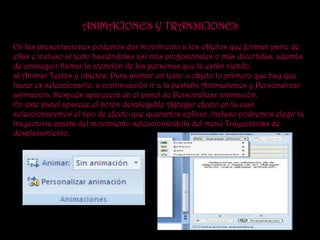ANIMACIONES Y TRANSICIONES
En las presentaciones podemos dar movimiento a los objetos que forman parte de
ellas e incluso al texto haciéndolas así más profesionales o más divertidas, además
de conseguir llamar la atención de las personas que la están viendo.
a) Animar Textos y objetos: Para animar un texto u objeto lo primero que hay que
hacer es seleccionarlo, a continuación ir a la pestaña Animaciones y Personalizar
animación. Después aparecerá en el panel de Personalizar animación.
En este panel aparece el botón desplegable Agregar efecto en la cual
seleccionaremos el tipo de efecto que queramos aplicar, incluso podremos elegir la
trayectoria exacta del movimiento seleccionándola del menú Trayectorias de
desplazamiento.
 