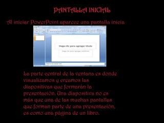 PANTALLA INICIAL
Al iniciar PowerPoint aparece una pantalla inicia




      La parte central de la ventana es donde
      visualizamos y creamos las
      diapositivas que formarán la
      presentación. Una diapositiva no es
      más que una de las muchas pantallas
      que forman parte de una presentación,
      es como una página de un libro.
 