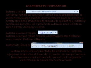 LAS BARRAS DE HERRAMIENTAS

La barra de título:
Contiene el nombre del documento sobre el que se está trabajando en
ese momento. Cuando creamos una presentación nueva se le asigna el
nombre provisional Presentación1, hasta que la guardemos y le demos el
nombre que queramos. En el extremo de la derecha están los botones
para minimizar , restaurar y cerrar.

La barra de acceso rápido:
La barra de acceso rápido contiene las operaciones más habituales
como Guardar, Deshacer o Repetir.

La Barra de Opciones :

    La Barra de opciones contiene todas las opciones del programa
 agrupadas en pestañas. Al hacer clic en Insertar, por ejemplo, veremos
    las operaciones relacionadas con la inserción de los diferentes
            elementos que se pueden crear en PowerPoint.
 
