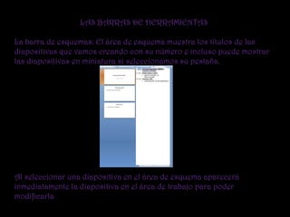 LAS BARRAS DE HERRAMIENTAS

La barra de esquemas: El área de esquema muestra los títulos de las
diapositivas que vamos creando con su número e incluso puede mostrar
las diapositivas en miniatura si seleccionamos su pestaña.




Al seleccionar una diapositiva en el área de esquema aparecerá
inmediatamente la diapositiva en el área de trabajo para poder
modificarla
 