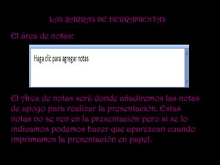 LAS BARRAS DE HERRAMIENTAS

El área de notas:




El Área de notas será donde añadiremos las notas
de apoyo para realizar la presentación. Estas
notas no se ven en la presentación pero si se lo
indicamos podemos hacer que aparezcan cuando
imprimamos la presentación en papel.
 