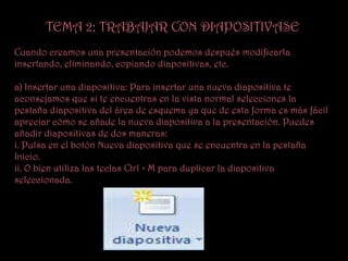 TEMA 2: TRABAJAR CON DIAPOSITIVASE
Cuando creamos una presentación podemos después modificarla
insertando, eliminando, copiando diapositivas, etc.

a) Insertar una diapositiva: Para insertar una nueva diapositiva te
aconsejamos que si te encuentras en la vista normal selecciones la
pestaña diapositiva del área de esquema ya que de esta forma es más fácil
apreciar cómo se añade la nueva diapositiva a la presentación. Puedes
añadir diapositivas de dos maneras:
i. Pulsa en el botón Nueva diapositiva que se encuentra en la pestaña
Inicio.
ii. O bien utiliza las teclas Ctrl + M para duplicar la diapositiva
seleccionada.
 