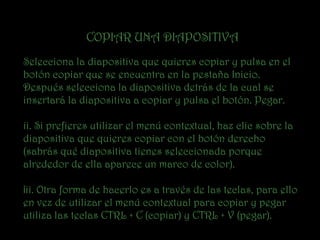 COPIAR UNA DIAPOSITIVA
Selecciona la diapositiva que quieres copiar y pulsa en el
botón copiar que se encuentra en la pestaña Inicio.
Después selecciona la diapositiva detrás de la cual se
insertará la diapositiva a copiar y pulsa el botón. Pegar.

ii. Si prefieres utilizar el menú contextual, haz clic sobre la
diapositiva que quieres copiar con el botón derecho
(sabrás qué diapositiva tienes seleccionada porque
alrededor de ella aparece un marco de color).

¡ii. Otra forma de hacerlo es a través de las teclas, para ello
en vez de utilizar el menú contextual para copiar y pegar
utiliza las teclas CTRL + C (copiar) y CTRL + V (pegar).
 