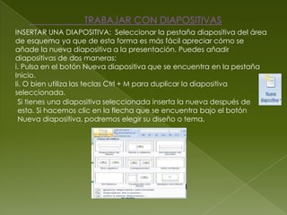 TRABAJAR CON DIAPOSITIVAS
INSERTAR UNA DIAPOSITIVA: Seleccionar la pestaña diapositiva del área
de esquema ya que de esta forma es más fácil apreciar cómo se
añade la nueva diapositiva a la presentación. Puedes añadir
diapositivas de dos maneras:
i. Pulsa en el botón Nueva diapositiva que se encuentra en la pestaña
Inicio.
Ii. O bien utiliza las teclas Ctrl + M para duplicar la diapositiva
seleccionada.
 Si tienes una diapositiva seleccionada inserta la nueva después de
 esta. Si hacemos clic en la flecha que se encuentra bajo el botón
 Nueva diapositiva, podremos elegir su diseño o tema.
 