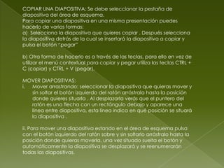 COPIAR UNA DIAPOSITIVA: Se debe seleccionar la pestaña de
diapositiva del área de esquema.
Para copiar una diapositiva en una misma presentación puedes
hacerlo de varias formas:
a) Selecciona la diapositiva que quieres copiar . Después selecciona
la diapositiva detrás de la cual se insertará la diapositiva a copiar y
pulsa el botón “pegar”

b) Otra forma de hacerlo es a través de las teclas, para ello en vez de
utilizar el menú contextual para copiar y pegar utiliza las teclas CTRL +
C (copiar) y CTRL + V (pegar).

MOVER DIAPOSITIVAS:
i. Mover arrastrando: seleccionar la diapositiva que quieras mover y
   sin soltar el botón izquierdo del ratón arrástrala hasta la posición
   donde quieres situarla . Al desplazarla verás que el puntero del
   ratón es una flecha con un rectángulo debajo y aparece una
   línea entre diapositiva, esta línea indica en qué posición se situará
   la diapositiva .

ii. Para mover una diapositiva estando en el área de esquema pulsa
con el botón izquierdo del ratón sobre y sin soltarlo arrástralo hasta la
posición donde quieras moverla, una vez situado suelta el botón y
automáticamente la diapositiva se desplazará y se reenumerarán
todas las diapositivas.
 