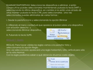 ELIMINAR DIAPOSITIVAS: Selecciona las diapositivas a eliminar, si están
consecutivas puedes seleccionarlas manteniendo pulsada la tecla SHIFT y
seleccionando la última diapositiva, en cambio si no están unas al lado de
otras mantén pulsada la tecla CTRL para seleccionarlas . Una vez
seleccionadas puedes eliminarlas de varias formas :

i. Desde la pestaña Inicio y seleccionando la opción Eliminar

ii. Utilizando el menú contextual que aparece al pulsar sobre una diapositiva
con el botón derecho y
seleccionando Eliminar diapositiva.

iii. Pulsando la tecla SUPR.

REGLAS Y GUIAS:

REGLAS: Para hacer visibles las reglas vamos a la pestaña Vista y
seleccionamos la opción Regla .
Una vez seleccionada aparecerá una regla horizontal y otro vertical pero sólo
en la vista Normal.
Con la regla podremos saber a qué distancia situamos cada objeto.
 