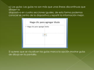 c) Las guías: Las guías no son más que unas líneas discontinuas que
dividen la
diapositiva en cuatro secciones iguales, de esta forma podemos
conocer el centro de la diapositiva y repartir la información mejor.




Si quieres que se visualicen las guías marca la opción Mostrar guías
de dibujo en la pantalla.
 