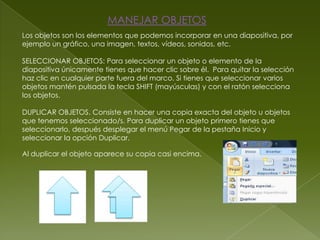 MANEJAR OBJETOS
Los objetos son los elementos que podemos incorporar en una diapositiva, por
ejemplo un gráfico, una imagen, textos, vídeos, sonidos, etc.

SELECCIONAR OBJETOS: Para seleccionar un objeto o elemento de la
diapositiva únicamente tienes que hacer clic sobre él. Para quitar la selección
haz clic en cualquier parte fuera del marco. Si tienes que seleccionar varios
objetos mantén pulsada la tecla SHIFT (mayúsculas) y con el ratón selecciona
los objetos.

DUPLICAR OBJETOS. Consiste en hacer una copia exacta del objeto u objetos
que tenemos seleccionado/s. Para duplicar un objeto primero tienes que
seleccionarlo, después desplegar el menú Pegar de la pestaña Inicio y
seleccionar la opción Duplicar.

Al duplicar el objeto aparece su copia casi encima.
 