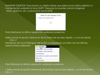 ELIMINAR OBJETOS: Para borrar un objeto tienes que seleccionar el/los objeto/s a
manteniendo pulsada la tecla SHIFT. Después los puedes borrar imágenes
, texto, gráficos, etc. pulsando la tecla SUPR.




Para Deshacer la última operación realizada podemos:

Seleccionar la opción Deshacer de la barra de acceso rápido o con las teclas
    Ctrl+ Z
Haciendo clic en el triángulo del botón se despliega una lista con las últimas
operaciones realizadas




Para Rehacer la última operación realizada podemos:

i. Seleccionar la opción Deshacer de la barra de acceso rápido, o con las teclas
Ctrl + Y
 