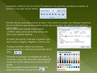 CAMBIAR EL ASPECTO DE LOS TEXTOS: PowerPoint nos permite cambiar la fuente, el
tamaño y el color de los textos




Primero tienes que seleccionar el texto. Para abrir el cuadro de diálogo hacemos
clic en la flecha que se encuentra al pie de la sección. Se abrirá una ventana
como esta:
 EN LA SECCIÓN FUENTE PARA TEXTO
 LATINO: selecciona de la lista el tipo de
 letra que quieras aplicar.

En Estilo de fuente: indícale si quieres que
sea cursiva, negrita, negrita y cursiva, etc.

Puedes también utilizar los botones
para aumentar o disminuir el tamaño de la
letra.

También es posible cambiarles el color a
los textos, para ello de la lista desplegable
Color de fuente selecciona el que más te
guste.
Esto lo puedes hacer también desde la
barra de formato con el icono
 