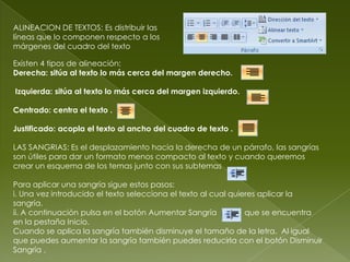 ALINEACION DE TEXTOS: Es distribuir las
líneas que lo componen respecto a los
márgenes del cuadro del texto

Existen 4 tipos de alineación:
Derecha: sitúa al texto lo más cerca del margen derecho.

Izquierda: sitúa al texto lo más cerca del margen izquierdo.

Centrado: centra el texto .

Justificado: acopla el texto al ancho del cuadro de texto .

LAS SANGRIAS: Es el desplazamiento hacia la derecha de un párrafo, las sangrías
son útiles para dar un formato menos compacto al texto y cuando queremos
crear un esquema de los temas junto con sus subtemas

Para aplicar una sangría sigue estos pasos:
i. Una vez introducido el texto selecciona el texto al cual quieres aplicar la
sangría.
ii. A continuación pulsa en el botón Aumentar Sangría           que se encuentra
en la pestaña Inicio.
Cuando se aplica la sangría también disminuye el tamaño de la letra. Al igual
que puedes aumentar la sangría también puedes reducirla con el botón Disminuir
Sangría .
 