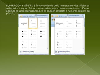 NUMERACION Y VIÑETAS: El funcionamiento de la numeración y las viñetas es
similar a las sangrías, únicamente cambia que en las numeraciones y viñetas
además de aplicar una sangría, se le añaden símbolos o números delante del
párrafo.
 