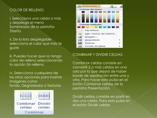 COLOR DE RELLENO:

i. Selecciona una celda o más
y despliega el menú
Sombreado de la pestaña
Diseño.

ii. De la lista desplegable
selecciona el color que más te
guste

iii. Puedes hacer que no tenga     COMBINAR Y DIVIDIR CELDAS:
color de relleno seleccionando
la opción Sin relleno.             Combinar celdas consiste en
                                   convertir 2 o más celdas en una
iv. Selecciona cualquiera de       sola por lo que dejará de haber
las otras opciones para insertar   borde de separación entre una y
Imágenes como                      otra. Para hacer esto pulsa en el
fondo, Degradados o Texturas.      botón Combinar celdas de la
                                   pestaña Presentación.

                                   Dividir celdas consiste en partir en
                                   dos una celda. Para esto pulsa en
                                   el botón Dividir celdas
 