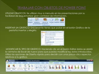 TRABAJAR CON OBJETOS DE POWER POINT
UTILIZAR GRAFICOS: Se utilizan muy a menudo en las presentaciones por su
facilidad de esquematizar gran cantidad de información.




INSERTAR UN GRÁFICO: Únicamente tienes que pulsar en el botón Gráfico de la
   pestaña Insertar y elegirlo.




 MODIFICAR EL TIPO DE GRÁFICO: Haciendo clic en el botón Editar datos se abrirá
la ventana de Excel de nuevo para que puedas modificar los datos introducidos.
Utiliza las opciones de Diseño rápido para decidir con unos pocos clics aspectos
relativos a tu gráfico.
 