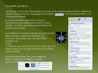 LA BARRA DE DIBUJO:

a) Dibujar una forma: Para dibujar una forma en nuestra presentación, debemos
elegir el tipo de forma, desplegando el botón          en la pestaña Inicio o en
la pestaña Insertar.
En Líneas también disponemos de las
herramientas de dibujo forma libre y mano
alzada. La última sección corresponde a los
Botones de acción.

b) Modificar la forma: Cuando una forma está
seleccionada, aparece rodeada por
una serie de puntos, que nos permitirán
modificar su
forma.
c) Texto en una forma: Para incluir texto en una
forma, basta con escribir el texto con la forma
seleccionada .

d) Estilos de formas: Una vez creada la
forma, podemos modificar su estilo
(color, sombreado, relieve...).
 