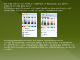 Pulsando en Relleno de forma, accedemos a un desplegable que permite
modificar el fondo de la forma.
Si preferimos que el fondo sea una imagen, podemos elegir una textura en el
desplegable Texturas, o un archivo de imagen pulsando en Imagen.




El desplegable Efectos de forma, nos permite aplicar ciertos efectos
visuales, como sombras, iluminación, reflejos o efectos en 3D a nuestras formas.
PowerPoint incluye unos estilos prediseñados, (Estilos rápidos), que aplicarán una
combinación de colores y efectos sobre las formas seleccionadas, que podremos
modificar.
 