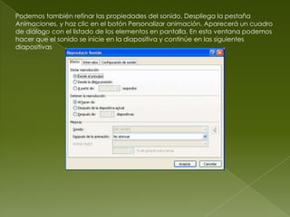 Podemos también refinar las propiedades del sonido. Despliega la pestaña
Animaciones, y haz clic en el botón Personalizar animación. Aparecerá un cuadro
de diálogo con el listado de los elementos en pantalla. En esta ventana podemos
hacer que el sonido se inicie en la diapositiva y continúe en las siguientes
diapositivas
 