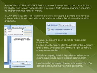 ANIMACIONES Y TRANSICIONES: En las presentaciones podemos dar movimiento a
los objetos que forman parte de ellas e incluso al texto para así llamar la atención
de las personas que la están viendo.

a) Animar Textos y objetos: Para animar un texto u objeto lo primero que hay que
hacer es seleccionarlo, a continuación ir a la pestaña Animaciones y Personalizar
animación.




                               Después aparecerá en el panel de Personalizar
                               animación.
                               En este panel aparece el botón desplegable Agregar
                               efecto en la cual seleccionaremos el tipo de efecto
                               que queramos aplicar.

                               En la lista desplegable Inicio podemos seleccionar
                               cuándo queremos que se aplique la animación

                               Las demás listas desplegables cambiarán en función
                               del tipo de movimiento y el inicio del mismo.
 