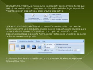 b) OCULTAR DIAPOSITIVAS: Para ocultar las diapositivas únicamente tienes que
seleccionar la diapositiva que quieres ocultar y después desplegar la pestaña
Presentación con diapositivas y elegir Ocultar diapositiva.




c) TRANSICIONES DE DIAPOSITIVAS: La transición de diapositiva nos permite
determinar cómo va a producirse el paso de una diapositiva a la siguiente para
producir efectos visuales más estéticos. Para aplicar la transición a una
diapositiva despliega la pestaña Animaciones y selecciona una de las opciones
de Transición a esta diapositiva.




Si quieres aplicar las características como son la velocidad o sonido pulsa el
botón aplicar todo.
 