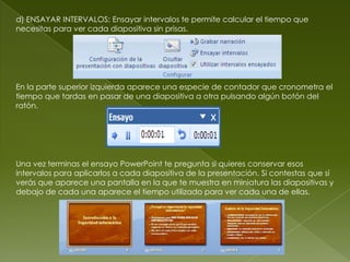 d) ENSAYAR INTERVALOS: Ensayar intervalos te permite calcular el tiempo que
necesitas para ver cada diapositiva sin prisas.




En la parte superior izquierda aparece una especie de contador que cronometra el
tiempo que tardas en pasar de una diapositiva a otra pulsando algún botón del
ratón.




Una vez terminas el ensayo PowerPoint te pregunta si quieres conservar esos
intervalos para aplicarlos a cada diapositiva de la presentación. Si contestas que sí
verás que aparece una pantalla en la que te muestra en miniatura las diapositivas y
debajo de cada una aparece el tiempo utilizado para ver cada una de ellas.
 