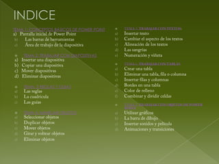 TEMA 1: CONCEPTOS BÁSICOS DE POWER POINT   




   TEMA 2: TRABAJAR CON DIAPOSITIVAS

                                           




   TEMA: 3 REGLAS Y GUIAS



                                           


   TEMA 4: MANEJAR OBJETOS
 