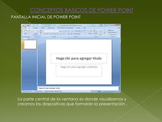 CONCEPTOS BASICOS DE POWER POINT
PANTALLA INICIAL DE POWER POINT




  La parte central de la ventana es donde visualizamos y
  creamos las diapositivas que formarán la presentación .
 