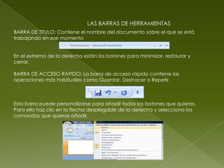 LAS BARRAS DE HERRAMIENTAS
BARRA DE TITULO: Contiene el nombre del documento sobre el que se está
trabajando en ese momento


En el extremo de la derecha están los botones para minimizar, restaurar y
cerrar.

BARRA DE ACCESO RAPIDO: La barra de acceso rápido contiene las
operaciones más habituales como Guardar, Deshacer o Repetir.



Esta barra puede personalizarse para añadir todos los botones que quieras.
Para ello haz clic en la flecha desplegable de la derecha y selecciona los
comandos que quieras añadir.
 