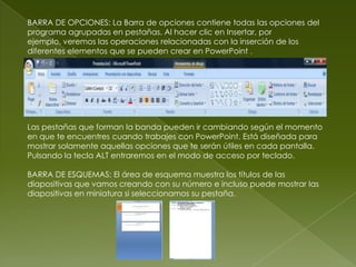 BARRA DE OPCIONES: La Barra de opciones contiene todas las opciones del
programa agrupadas en pestañas. Al hacer clic en Insertar, por
ejemplo, veremos las operaciones relacionadas con la inserción de los
diferentes elementos que se pueden crear en PowerPoint .




Las pestañas que forman la banda pueden ir cambiando según el momento
en que te encuentres cuando trabajes con PowerPoint. Está diseñada para
mostrar solamente aquellas opciones que te serán útiles en cada pantalla.
Pulsando la tecla ALT entraremos en el modo de acceso por teclado.

BARRA DE ESQUEMAS: El área de esquema muestra los títulos de las
diapositivas que vamos creando con su número e incluso puede mostrar las
diapositivas en miniatura si seleccionamos su pestaña.
 