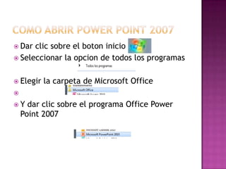  Dar clic sobre el boton inicio
 Seleccionar la opcion de todos los programas


 Elegir   la carpeta de Microsoft Office

Y    dar clic sobre el programa Office Power
    Point 2007
 
