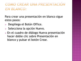 Para crear una presentación en blanco sigue
estos pasos:
 Despliega el Botón Office.
 Selecciona la opción Nuevo.
 En el cuadro de diálogo Nueva presentación
  hacer doble clic sobre Presentación en
  blanco y pulsar el botón Crear.
 