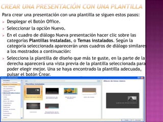 Para crear una presentación con una plantilla se siguen estos pasos:
 Desplegar el Botón Office.

 Seleccionar la opción Nuevo.

 En el cuadro de diálogo Nueva presentación hacer clic sobre las
  categorías Plantillas instaladas, o Temas instalados. Según la
  categoría seleccionada aparecerán unos cuadros de diálogo similares
  a los mostrados a continuación:
 Selecciona la plantilla de diseño que más te guste, en la parte de la
  derecha aparecerá una vista previa de la plantilla seleccionada para
  poder elegir mejor. Una se haya encontrado la plantilla adecuada,
  pulsar el botón Crear.
 