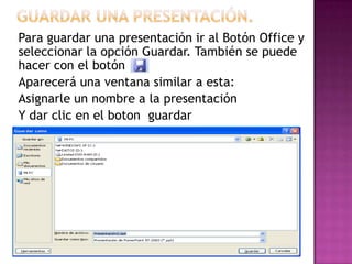 Para guardar una presentación ir al Botón Office y
seleccionar la opción Guardar. También se puede
hacer con el botón .
Aparecerá una ventana similar a esta:
Asignarle un nombre a la presentación
Y dar clic en el boton guardar
 
