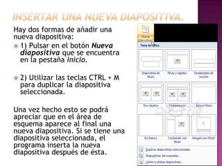 Hay dos formas de añadir una
nueva diapositiva:
 1) Pulsar en el botón Nueva
  diapositiva que se encuentra
  en la pestaña Inicio.

   2) Utilizar las teclas CTRL + M
    para duplicar la diapositiva
    seleccionada.

Una vez hecho esto se podrá
apreciar que en el área de
esquema aparece al final una
nueva diapositiva. Si se tiene una
diapositiva seleccionada, el
programa inserta la nueva
diapositiva después de ésta.
 
