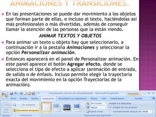    En las presentaciones se puede dar movimiento a los objetos
    que forman parte de ellas, e incluso al texto, haciéndolas así
    más profesionales o más divertidas, además de conseguir
    llamar la atención de las personas que la están viendo.
                    ANIMAR TEXTOS Y OBJETOS
   Para animar un texto u objeto hay que seleccionarlo, a
    continuación ir a la pestaña Animaciones y seleccionar la
    opción Personalizar animación.
   Entonces aparecerá en el panel de Personalizar animación. En
    este panel aparece el botón Agregar efecto, donde se
    selecciona el tipo de efecto a aplicar (animación de entrada,
    de salida o de énfasis. Incluso permite elegir la trayectoria
    exacta del movimiento en la opción Trayectorias de la
    animación).
 