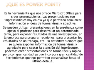 Es la herramienta que nos ofrece Microsoft Office para
       crear presentaciones. Las presentaciones son
  imprescindibles hoy en día ya que permiten comunicar
     información e ideas de forma visual y atractiva.
Se pueden utilizar presentaciones en la enseñanza como
    apoyo al profesor para desarrollar un determinado
tema, para exponer resultados de una investigación, en
 la empresa para preparar reuniones, para presentar los
resultados de un trabajo, etc. En definitiva siempre que
     se quiera exponer información de forma visual y
    agradable para captar la atención del interlocutor.
   podemos crear presentaciones de forma fácil y rápida
pero con gran calidad ya que incorpora gran cantidad de
   herramientas que nos permiten personalizar hasta el
                      último detalle.
 