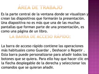 Es la parte central de la ventana donde se visualizan y
crean las diapositivas que formarán la presentación.
Una diapositiva no es más que una de las muchas
pantallas que forman parte de una presentación, es
como una página de un libro.



La barra de acceso rápido contiene las operaciones
más habituales como Guardar , Deshacer o Repetir .
Esta barra puede personalizarse para añadir todos los
botones que se quiera. Para ello hay que hacer clic en
la flecha desplegable de la derecha y seleccionar los
comandos que se quieran añadir.
 