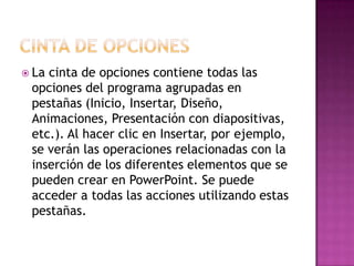  Lacinta de opciones contiene todas las
 opciones del programa agrupadas en
 pestañas (Inicio, Insertar, Diseño,
 Animaciones, Presentación con diapositivas,
 etc.). Al hacer clic en Insertar, por ejemplo,
 se verán las operaciones relacionadas con la
 inserción de los diferentes elementos que se
 pueden crear en PowerPoint. Se puede
 acceder a todas las acciones utilizando estas
 pestañas.
 