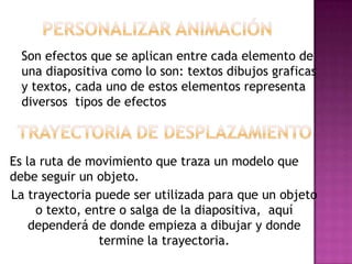 Son efectos que se aplican entre cada elemento de
  una diapositiva como lo son: textos dibujos graficas
  y textos, cada uno de estos elementos representa
  diversos tipos de efectos



Es la ruta de movimiento que traza un modelo que
debe seguir un objeto.
La trayectoria puede ser utilizada para que un objeto
     o texto, entre o salga de la diapositiva, aquí
    dependerá de donde empieza a dibujar y donde
                termine la trayectoria.
 