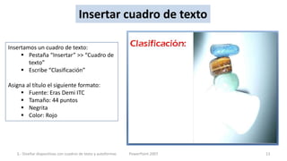 Insertar cuadro de texto

Insertamos un cuadro de texto:
      Pestaña “Insertar” >> “Cuadro de
        texto”
      Escribe “Clasificación”

Asigna al título el siguiente formato:
      Fuente: Eras Demi ITC
      Tamaño: 44 puntos
      Negrita
      Color: Rojo




   3.- Diseñar diapositivas con cuadros de texto y autoformas   PowerPoint 2007   13
 