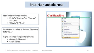 Insertar autoforma

Insertamos una línea debajo:
      Pestaña “Insertar” >> “Formas”
        >> “Línea”
      “Mayús” ≡ “Orto”


Botón derecho sobre la línea >> “Formato
de forma…”

Asigna a la línea el siguiente formato:
      Grosor: 1,75 puntos
      Color: Verde



   3.- Diseñar diapositivas con cuadros de texto y autoformas   PowerPoint 2007   14
 