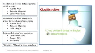 Insertamos 2 cuadros de texto para las
clasificaciones:
       Fuente: Arial
       Tamaño: 36 puntos
       Color: Verde claro

Insertamos 2 cuadros de texto con
grosor de línea 0, para los números:
      Fuente: Arial
      Tamaño: 32 puntos
      Color: Negro

Creamos 2 círculos1 con autoforma:
     Color: verde claro
     Grosor: 2,25
     Sin relleno
1   Círculo >> “Mayus” al crear una elipse

     3.- Diseñar diapositivas con cuadros de texto y autoformas   PowerPoint 2007   15
 