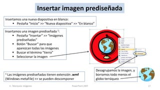 Insertar imagen prediseñada
Insertamos una nueva diapositiva en blanco:
      Pestaña “Inicio” >> “Nueva diapositiva” >> “En blanco”

Insertamos una imagen prediseñada 1:
      Pestaña “Insertar” >> “Imágenes
        prediseñadas”
      Botón “Buscar” para que
        aparezcan todas las imágenes
      Buscar el término “tierra”
      Seleccionar la imagen


                                                                Desagrupamos la imagen, y
1Las imágenes prediseñadas tienen extensión .wmf                borramos todo menos el
(Windows metaFile) >> se pueden descomponer                     globo terráqueo
    4.- Manipular imágenes                   PowerPoint 2007                                17
 